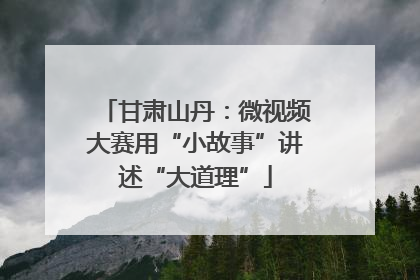 甘肃山丹：微视频大赛用“小故事”讲述“大道理”